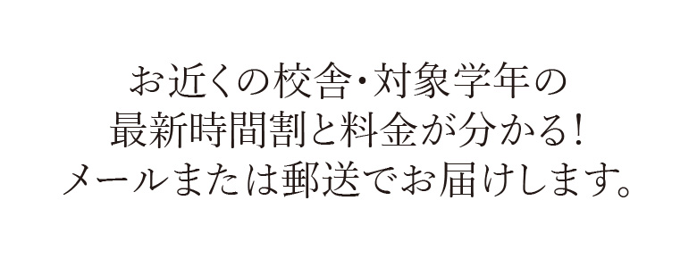 お近くの校舎・対象学年の最新時間割と料金が分かる！メールまたは郵送でお届けします
