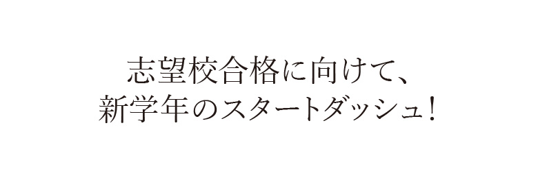 志望校合格に向けて、
                    新学年のスタートダッシュ！